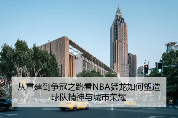 从重建到争冠之路看NBA猛龙如何塑造球队精神与城市荣耀