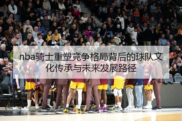 nba骑士重塑竞争格局背后的球队文化传承与未来发展路径