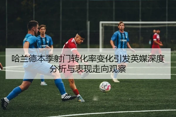 哈兰德本季射门转化率变化引发英媒深度分析与表现走向观察