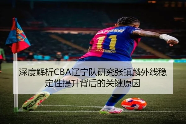 深度解析CBA辽宁队研究张镇麟外线稳定性提升背后的关键原因
